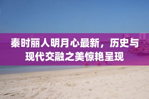 秦时丽人明月心最新，历史与现代交融之美惊艳呈现
