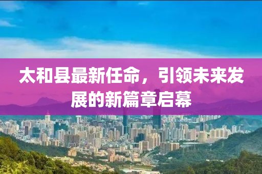太和县最新任命，引领未来发展的新篇章启幕