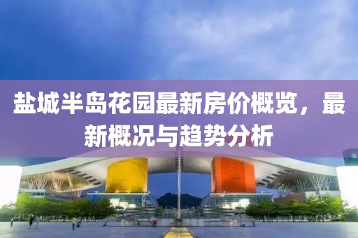 盐城半岛花园最新房价概览，最新概况与趋势分析