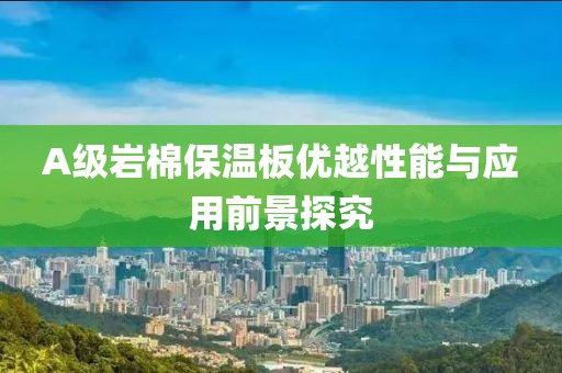 A级岩棉保温板优越性能与应用前景探究
