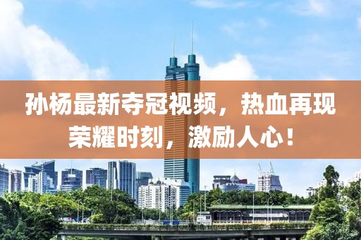 孙杨最新夺冠视频，热血再现荣耀时刻，激励人心！